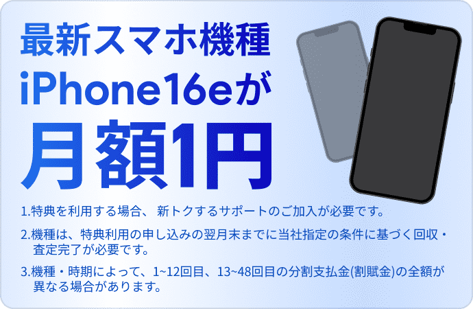最新スマホ機種iPhone16eが月額1円（1.特典を利用する場合、 新トクするサポートのご加入が必要です。 2.機種は、特典利用の申し込みの翌月末までに当社指定の条件に基づく回収・査定完了が必要です。3.機種・時期によって、1~12回目、13~48回目の分割支払金(割賦金)の全額が異なる場合があります。 ）