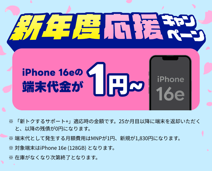 新年度応援キャンペーン！ iPhone16eの端末代金が実質0円 ※「新トクするサポート＋」適応時の特典です。25カ月目以降に端末を返却いただくと、以降の残債が0円になります。※端末代として発生する費用は、MNPが1円、新規が1,830円になります。※対象端末は iPhone 16e（128GB）となります。※在庫がなくなり次第終了となります。