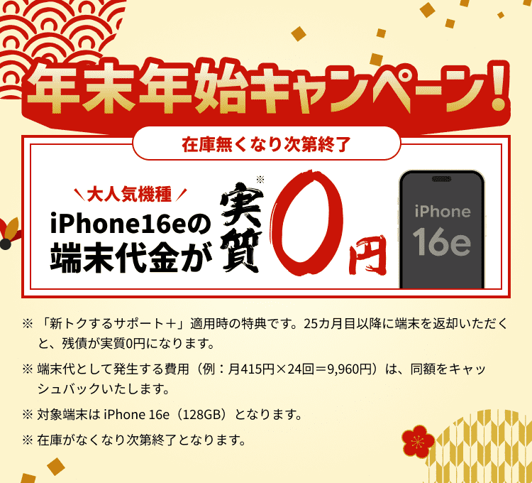 年末年始キャンペーン！ iPhone16eの端末代金が実質0円 ※「新トクするサポート＋」適用時の特典です。25カ月目以降に端末を返却いただくと、残債が実質0円になります。※端末代として発生する費用（例：月415円×24回＝9,960円）は、同額をキャッシュバックいたします。※対象端末は iPhone 16e（128GB）となります。※在庫がなくなり次第終了となります。