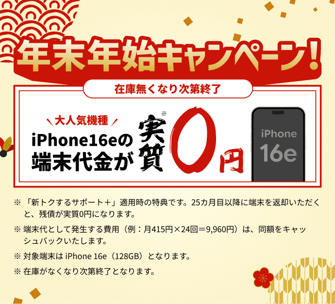 年末年始キャンペーン！ iPhone16eの端末代金が実質0円 ※「新トクするサポート＋」適用時の特典です。25カ月目以降に端末を返却いただくと、残債が実質0円になります。※端末代として発生する費用（例：月415円×24回＝9,960円）は、同額をキャッシュバックいたします。※対象端末は iPhone 16e（128GB）となります。※在庫がなくなり次第終了となります。